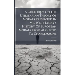 Bleckly, Henry A Colloquy On The Utilitarian Theory Of Morals Presented In Mr. W.e.h. Lecky's History Of European Morals From Augustus To Charlemagne Bleckly, Henry A Colloquy On The Utilitarian Theory Of Morals Presented In Mr. W.e.h. Lecky's History Of European Morals From Augustus To Charlemagne