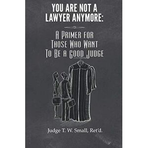 Small, Ret'd, Hon. T W You Are Not A Lawyer Anymore: A Primer For Those Who Want To Be A Good Judge Small, Ret'd, Hon. T W You Are Not A Lawyer Anymore: A Primer For Those Who Want To Be A Good Judge