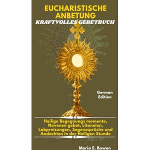 E. Bowen, Maria EUCHARISTISCHE ANBETUNG KRAFTVOLLES GEBETBUCH: Heilige Begegnungs momente, Novenen gebet, Litaneien, Lobpreisungen, Segenssprüche und Andachten in der Heiligen Stunde. E. Bowen, Maria EUCHARISTISCHE ANBETUNG KRAFTVOLLES GEBETBUCH: Heilige Begegnungs momente, Novenen gebet, Litaneien, Lobpreisungen, Segenssprüche und Andachten in der Heiligen Stunde.