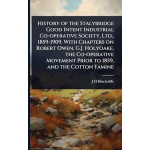 Hinchcliffe, J H History of the Stalybridge Good Intent Industrial Co-operative Society, Ltd., 1859-1909. With Chapters on Robert Owen, G.J. Holyoake, the Co-operative Movement Prior to 1859, and the Cotton Famine Hinchcliffe, J H History of the Stalybridge Good Intent Industrial Co-operative Society, Ltd., 1859-1909. With Chapters on Robert Owen, G.J. Holyoake, the Co-operative Movement Prior to 1859, and the Cotton Famine