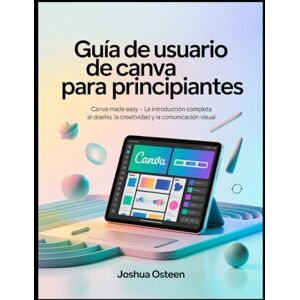 Osteen, Joshua GUÍA DE USUARIO DE CANVA PARA PRINCIPIANTES: Canva Made Easy La introducción completa al diseño, la creatividad y la comunicación visual Osteen, Joshua GUÍA DE USUARIO DE CANVA PARA PRINCIPIANTES: Canva Made Easy La introducción completa al diseño, la creatividad y la comunicación visual
