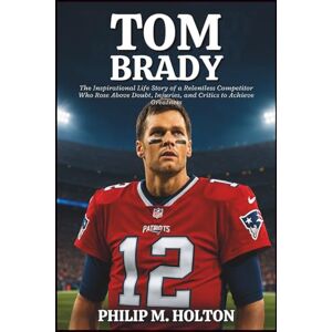 M. HOLTON, PHILIP TOM BRADY BIOGRAPHY: The Inspirational Life Story of a Relentless Competitor Who Rose Above Doubt, Injuries, and Critics to Achieve Greatness M. HOLTON, PHILIP TOM BRADY BIOGRAPHY: The Inspirational Life Story of a Relentless Competitor Who Rose Above Doubt, Injuries, and Critics to Achieve Greatness