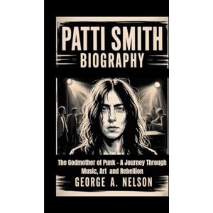 A. Nelson, George PATTI SMITH BIOGRAPHY: The Godmother of Punk – A Journey Through Music, Art and Rebellion A. Nelson, George PATTI SMITH BIOGRAPHY: The Godmother of Punk – A Journey Through Music, Art and Rebellion