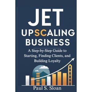 S. Sloan, Paul JET UPSCALING BUSINESS 2026: A Step-by-Step Guide to Starting, Finding Clients, and Building Loyalty S. Sloan, Paul JET UPSCALING BUSINESS 2026: A Step-by-Step Guide to Starting, Finding Clients, and Building Loyalty