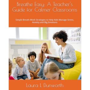 Dunworth, Laura L Breathe Easy: A Teacher's Guide for Calmer Classrooms: Simple Breath Work Strategies to Help Kids Manage Stress, Anxiety and Big Emotions Dunworth, Laura L Breathe Easy: A Teacher's Guide for Calmer Classrooms: Simple Breath Work Strategies to Help Kids Manage Stress, Anxiety and Big Emotions