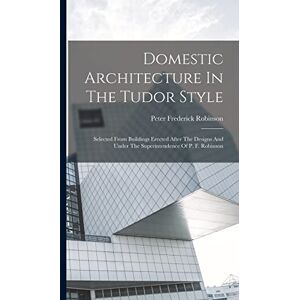 Domestic Architecture In The Tudor Style: Selected From Buildings Erected After The Designs And Under The Superintendence Of P. F. Robinson Domestic Architecture In The Tudor Style: Selected From Buildings Erected After The Designs And Under The Superintendence Of P. F. Robinson