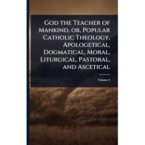 God the Teacher of Mankind, or, Popular Catholic Theology, Apologetical, Dogmatical, Moral, Liturgical, Pastoral, and Ascetical God the Teacher of Mankind, or, Popular Catholic Theology, Apologetical, Dogmatical, Moral, Liturgical, Pastoral, and Ascetical