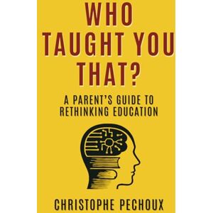 Pechoux, Christophe Who Taught You That ?: A Parent’s Guide to Rethinking Education Pechoux, Christophe Who Taught You That ?: A Parent’s Guide to Rethinking Education
