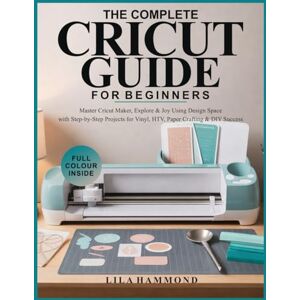 Hammond, Lila THE COMPLETE CRICUT GUIDE FOR BEGINNERS: Master Cricut Maker, Explore & Joy Using Design Space with Step-by-Step Projects for Vinyl, HTV, Paper Crafting & DIY Success Hammond, Lila THE COMPLETE CRICUT GUIDE FOR BEGINNERS: Master Cricut Maker, Explore & Joy Using Design Space with Step-by-Step Projects for Vinyl, HTV, Paper Crafting & DIY Success