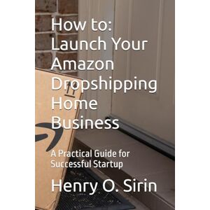 Sirin, Mr. Henry O. How to: Launch Your Amazon Dropshipping Home Business: A Practical Guide for Successful Startup Sirin, Mr. Henry O. How to: Launch Your Amazon Dropshipping Home Business: A Practical Guide for Successful Startup