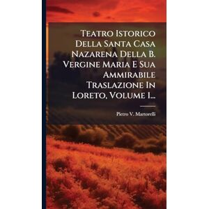 Martorelli, Pietro V Teatro Istorico Della Santa Casa Nazarena Della B. Vergine Maria E Sua Ammirabile Traslazione In Loreto, Volume 1... Martorelli, Pietro V Teatro Istorico Della Santa Casa Nazarena Della B. Vergine Maria E Sua Ammirabile Traslazione In Loreto, Volume 1...