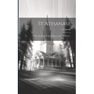 St Athanase: Sa Vie, Ses Écrits Et Son Influence Sur Son Siècle... St Athanase: Sa Vie, Ses Écrits Et Son Influence Sur Son Siècle...