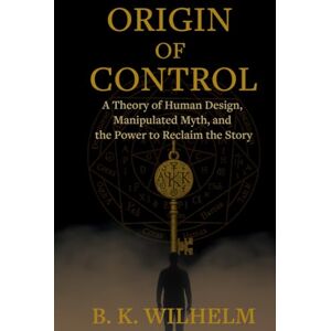 Wilhelm, B.K. Origin of Control: A Theory of Human Design, Manipulated Myth, and the Power to Reclaim the Story Wilhelm, B.K. Origin of Control: A Theory of Human Design, Manipulated Myth, and the Power to Reclaim the Story