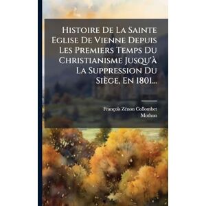 Collombet, François-Zã(c)Non Histoire De La Sainte Eglise De Vienne Depuis Les Premiers Temps Du Christianisme Jusqu'Ã La Suppression Du Siège, En 1801... Collombet, François-Zã(c)Non Histoire De La Sainte Eglise De Vienne Depuis Les Premiers Temps Du Christianisme Jusqu'Ã La Suppression Du Siège, En 1801...