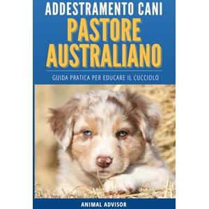 ADVISOR, ANIMAL ADDESTRAMENTO CANI PASTORE AUSTRALIANO: Guida Pratica per Educare il Cucciolo di Pastore Australiano ADVISOR, ANIMAL ADDESTRAMENTO CANI PASTORE AUSTRALIANO: Guida Pratica per Educare il Cucciolo di Pastore Australiano