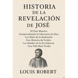 Robert, Louis HISTORIA DE LA REVELACIÓN DE JOSÉ:: El Plan Maestro Comprendiendo la Soberanía de Dios Los Hilos de la Redención Una Historia de Perdón Las Huellas de la Providencia Una Vida Bien Vivida Robert, Louis HISTORIA DE LA REVELACIÓN DE JOSÉ:: El Plan Maestro Comprendiendo la Soberanía de Dios Los Hilos de la Redención Una Historia de Perdón Las Huellas de la Providencia Una Vida Bien Vivida