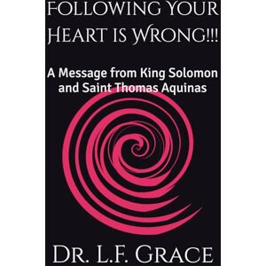 Grace Psy.D., Dr. L.F. Following Your Heart is Wrong!!!: A Message from King Solomon and Saint Thomas Aquinas Grace Psy.D., Dr. L.F. Following Your Heart is Wrong!!!: A Message from King Solomon and Saint Thomas Aquinas