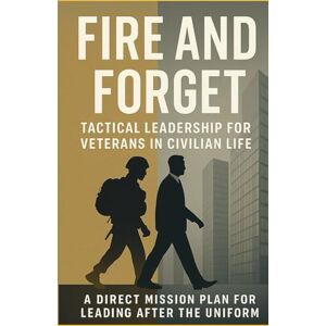 Scott FIRE AND FORGET: Tactical Leadership for Veterans in Civilian Life: A Direct Mission Plan for Leading After the Uniform Scott FIRE AND FORGET: Tactical Leadership for Veterans in Civilian Life: A Direct Mission Plan for Leading After the Uniform