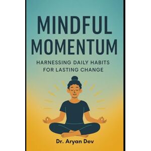 Dev, Dr Aryan Mindful Momentum: Harnessing Daily Habits for Lasting Change Dev, Dr Aryan Mindful Momentum: Harnessing Daily Habits for Lasting Change