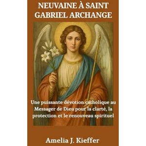 Kieffer, Amelia J. NEUVAINE À SAINT GABRIEL ARCHANGE: Une puissante dévotion catholique au Messager de Dieu pour la clarté, la protection et le renouveau spirituel Kieffer, Amelia J. NEUVAINE À SAINT GABRIEL ARCHANGE: Une puissante dévotion catholique au Messager de Dieu pour la clarté, la protection et le renouveau spirituel
