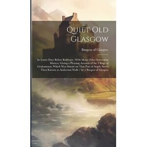 Quiet Old Glasgow: Its Latter Days Before Railways: With Many Other Interesting Matters, Giving a Pleasing Account of the Village of Grahamston, Which ... as Anderston Walk / by a Burgess of Glasgow Quiet Old Glasgow: Its Latter Days Before Railways: With Many Other Interesting Matters, Giving a Pleasing Account of the Village of Grahamston, Which ... as Anderston Walk / by a Burgess of Glasgow