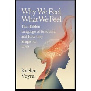 Veyra, Kaelen Why We Feel What We Feel: The Hidden Language of Emotions and How They Shape Our Lives Veyra, Kaelen Why We Feel What We Feel: The Hidden Language of Emotions and How They Shape Our Lives