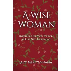 Nnama, Lady Mercy A Wise Woman: Inspiration for Men, Women and the Next Generation Nnama, Lady Mercy A Wise Woman: Inspiration for Men, Women and the Next Generation