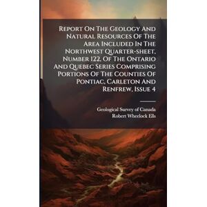 Report On The Geology And Natural Resources Of The Area Included In The Northwest Quarter-sheet, Number 122, Of The Ontario And Quebec Series ... Of Pontiac, Carleton And Renfrew, Issue 4 Report On The Geology And Natural Resources Of The Area Included In The Northwest Quarter-sheet, Number 122, Of The Ontario And Quebec Series ... Of Pontiac, Carleton And Renfrew, Issue 4