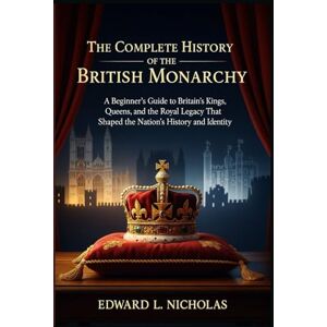 Nicholas, Edward L The Complete History of the British Monarchy: A Beginner’s Guide to Britain’s Kings, Queens, and the Royal Legacy That Shaped the Nation’s History and Identity Nicholas, Edward L The Complete History of the British Monarchy: A Beginner’s Guide to Britain’s Kings, Queens, and the Royal Legacy That Shaped the Nation’s History and Identity
