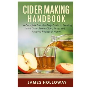 Holloway, James Cider Making Handbook: A Complete Step-by-Step Guide to Brewing Hard Cider, Sweet Cider, Perry, and Flavored Recipes at Home Holloway, James Cider Making Handbook: A Complete Step-by-Step Guide to Brewing Hard Cider, Sweet Cider, Perry, and Flavored Recipes at Home