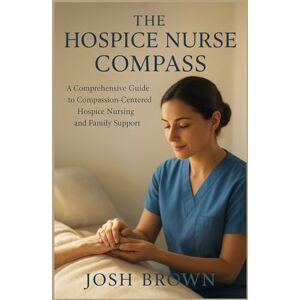 BROWN, JOSH THE HOSPICE NURSE COMPASS: A Comprehensive Guide to Compassion-Centered Hospice Nursing and Family Support BROWN, JOSH THE HOSPICE NURSE COMPASS: A Comprehensive Guide to Compassion-Centered Hospice Nursing and Family Support