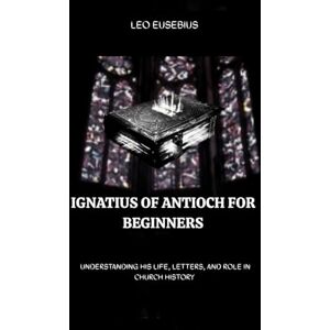 Eusebius, Leo Ignatius of Antioch for Beginners: Understanding His Life, Letters, and Role in Church History (Early Church History Series) Eusebius, Leo Ignatius of Antioch for Beginners: Understanding His Life, Letters, and Role in Church History (Early Church History Series)