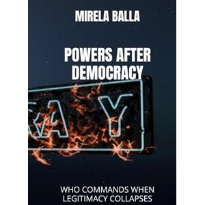 BALLA, MIRELA POWERS AFTER DEMOCRACY: WHO COMMANDS WHEN LEGITIMACY COLLAPSES (BEYOND LEGITIMACY How Authority, Leadership, and Decision-Making Have Shifted in the Modern World) BALLA, MIRELA POWERS AFTER DEMOCRACY: WHO COMMANDS WHEN LEGITIMACY COLLAPSES (BEYOND LEGITIMACY How Authority, Leadership, and Decision-Making Have Shifted in the Modern World)