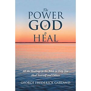 Garland, George Frederick The Power of God to Heal: All the Healings in the Bible to Help You Heal Yourself and Others Garland, George Frederick The Power of God to Heal: All the Healings in the Bible to Help You Heal Yourself and Others