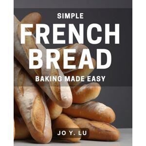 Y Lu, Jo Simple French Bread Baking Made Easy: Effortless Techniques for Perfect Homemade French Bread Every Time Y Lu, Jo Simple French Bread Baking Made Easy: Effortless Techniques for Perfect Homemade French Bread Every Time