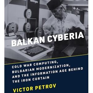 Petrov, Victor Balkan Cyberia: Cold War Computing, Bulgarian Modernization, and the Information Age behind the Iron Curtain (History of Computing) Petrov, Victor Balkan Cyberia: Cold War Computing, Bulgarian Modernization, and the Information Age behind the Iron Curtain (History of Computing)