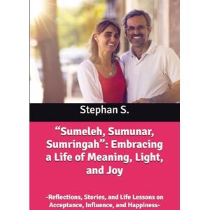 S., Stephan “Sumeleh, Sumunar, Sumringah”: Embracing a Life of Meaning, Light, and Joy: -Reflections, Stories, and Life Lessons on Acceptance, Influence, and Happiness- S., Stephan “Sumeleh, Sumunar, Sumringah”: Embracing a Life of Meaning, Light, and Joy: -Reflections, Stories, and Life Lessons on Acceptance, Influence, and Happiness-