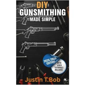 T.Bob, Justin DIY Gunsmithing Made Simple: The Essential Beginner's Guide for Crafting, Repairing and Maintenance of Firearms T.Bob, Justin DIY Gunsmithing Made Simple: The Essential Beginner's Guide for Crafting, Repairing and Maintenance of Firearms
