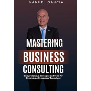Oancia, Manuel Mastering Business Consulting: Comprehensive Strategies and Tools for Becoming a Recognized Consultant Oancia, Manuel Mastering Business Consulting: Comprehensive Strategies and Tools for Becoming a Recognized Consultant
