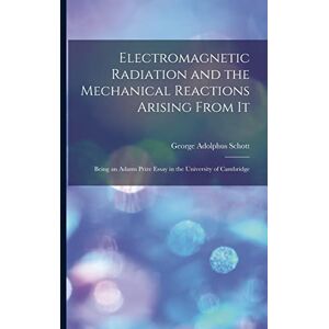 Schott, George Adolphus 1868- Electromagnetic Radiation and the Mechanical Reactions Arising From It: Being an Adams Prize Essay in the University of Cambridge Schott, George Adolphus 1868- Electromagnetic Radiation and the Mechanical Reactions Arising From It: Being an Adams Prize Essay in the University of Cambridge