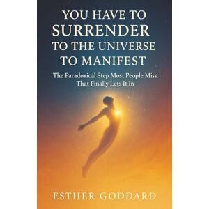 Goddard, Esther You Have to Surrender to the Universe to Manifest: The Paradoxical Step Most People Miss That Finally Lets It In Goddard, Esther You Have to Surrender to the Universe to Manifest: The Paradoxical Step Most People Miss That Finally Lets It In