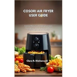 R. Kitchenwell, Clara COSORI AIR FRYER USER GUIDE: Essential Manual with Cooking Functions, Cleaning Tips, Safety Practices, and Easy Fixes for Beginners and Families R. Kitchenwell, Clara COSORI AIR FRYER USER GUIDE: Essential Manual with Cooking Functions, Cleaning Tips, Safety Practices, and Easy Fixes for Beginners and Families