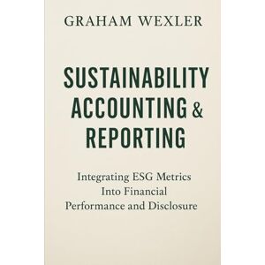 Wexler, Graham Sustainability Accounting & Reporting: A Comprehensive Guide: Integrating ESG Metrics Into Financial Performance and Disclosure Wexler, Graham Sustainability Accounting & Reporting: A Comprehensive Guide: Integrating ESG Metrics Into Financial Performance and Disclosure