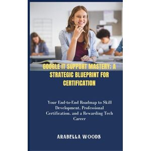 Woods, Arabella Google IT Support Mastery; A Strategic Blueprint for Certification: Your End-to-End Roadmap to Skill Development, Professional Certification, and a Rewarding Tech Career Woods, Arabella Google IT Support Mastery; A Strategic Blueprint for Certification: Your End-to-End Roadmap to Skill Development, Professional Certification, and a Rewarding Tech Career