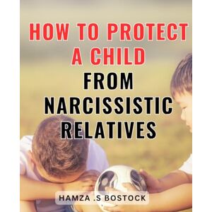 .S Bostock, Hamza How To Protect A Child From Narcissistic Relatives: Safeguarding Your Child's Well-being: Effective Strategies to Shield Them from Toxic Family Dynamics .S Bostock, Hamza How To Protect A Child From Narcissistic Relatives: Safeguarding Your Child's Well-being: Effective Strategies to Shield Them from Toxic Family Dynamics