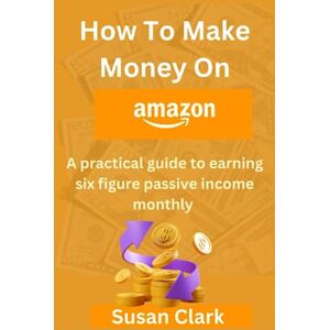 Clark, Susan How To Make Money On Amazon: A pratical guide to earning six figure passive income monthly Clark, Susan How To Make Money On Amazon: A pratical guide to earning six figure passive income monthly