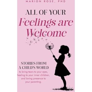 Rose PhD, Marion All of Your Feelings are Welcome: Stories from a child's world to bring tears to your eyes, healing to your inner children, and loving presence to your parenting Rose PhD, Marion All of Your Feelings are Welcome: Stories from a child's world to bring tears to your eyes, healing to your inner children, and loving presence to your parenting