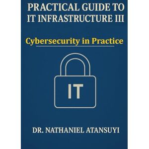 Atansuyi, Dr. Nathaniel Practical Guide to IT Infrastructure III: Cybersecurity in Practice Atansuyi, Dr. Nathaniel Practical Guide to IT Infrastructure III: Cybersecurity in Practice