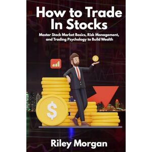 Morgan, Riley How to Trade In Stocks: Master Stock Market Basics, Risk Management, and Trading Psychology to Build Wealth Morgan, Riley How to Trade In Stocks: Master Stock Market Basics, Risk Management, and Trading Psychology to Build Wealth
