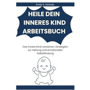 Victoria, Emily S. HEILE DEIN INNERES KIND ARBEITSBUCH: Das innere Kind verstehen, Strategien zur Heilung und emotionalen Selbstfindung Victoria, Emily S. HEILE DEIN INNERES KIND ARBEITSBUCH: Das innere Kind verstehen, Strategien zur Heilung und emotionalen Selbstfindung